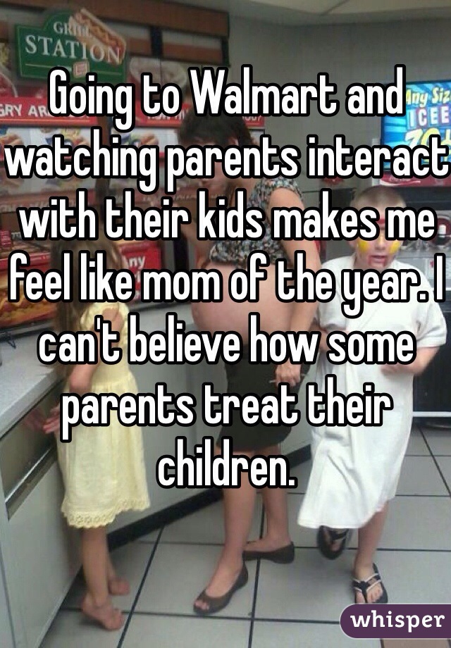 Going to Walmart and watching parents interact with their kids makes me feel like mom of the year. I can't believe how some parents treat their children.