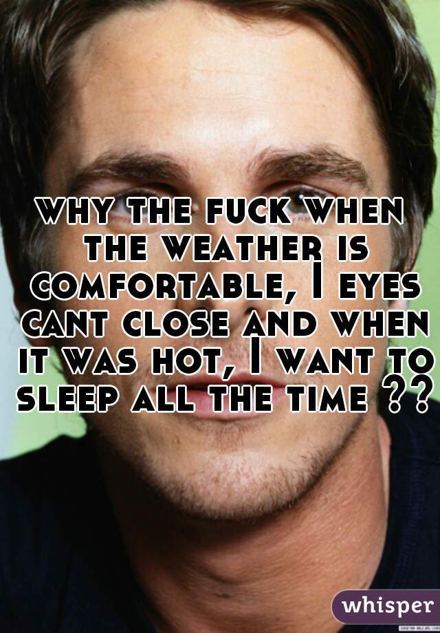 why the fuck when the weather is comfortable, I eyes cant close and when it was hot, I want to sleep all the time ??