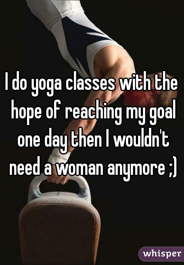 I do yoga classes with the hope of reaching my goal one day then I wouldn't need a woman anymore ;)