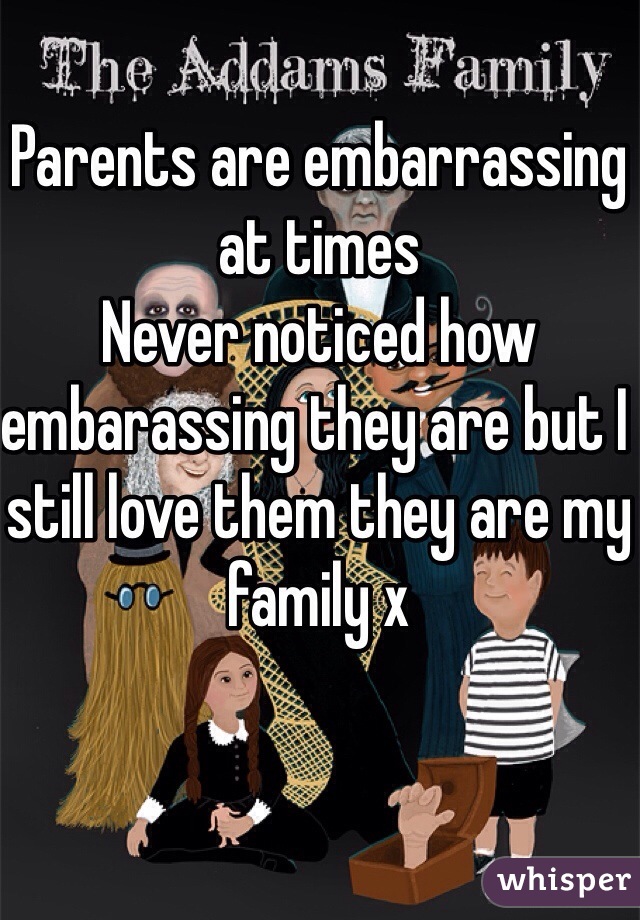 Parents are embarrassing at times 
Never noticed how embarassing they are but I still love them they are my family x
