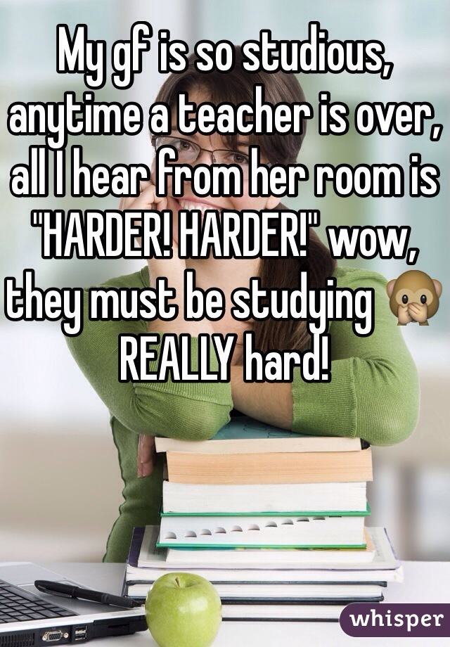 My gf is so studious, anytime a teacher is over, all I hear from her room is "HARDER! HARDER!" wow, they must be studying ðŸ™ŠREALLY hard!