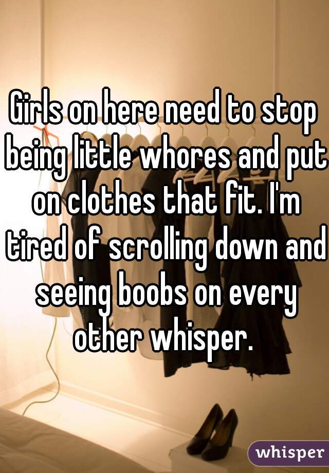 Girls on here need to stop being little whores and put on clothes that fit. I'm tired of scrolling down and seeing boobs on every other whisper. 