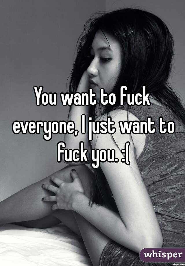 You want to fuck everyone, I just want to fuck you. :(