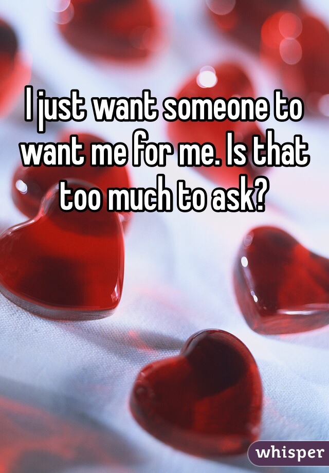 I just want someone to want me for me. Is that too much to ask?