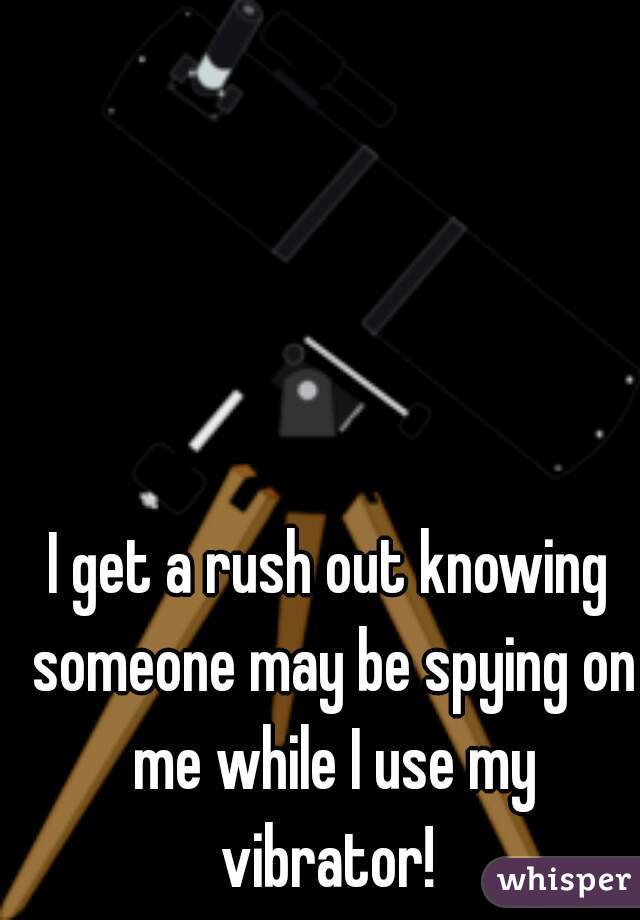 I get a rush out knowing someone may be spying on me while I use my vibrator! 