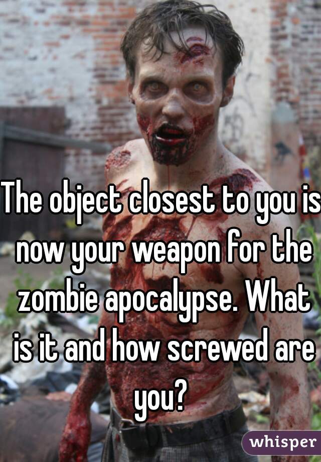 The object closest to you is now your weapon for the zombie apocalypse. What is it and how screwed are you? 