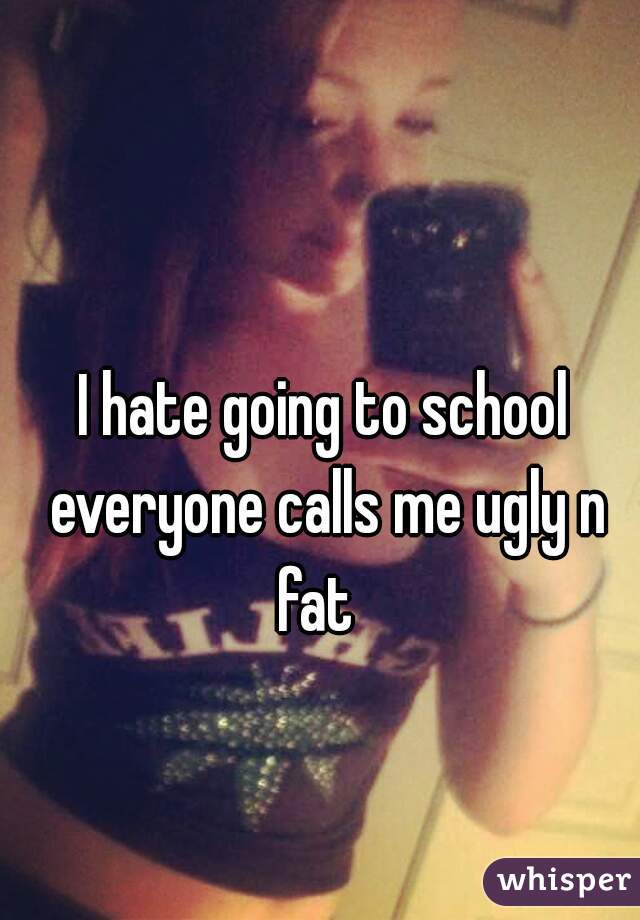 I hate going to school everyone calls me ugly n fat  