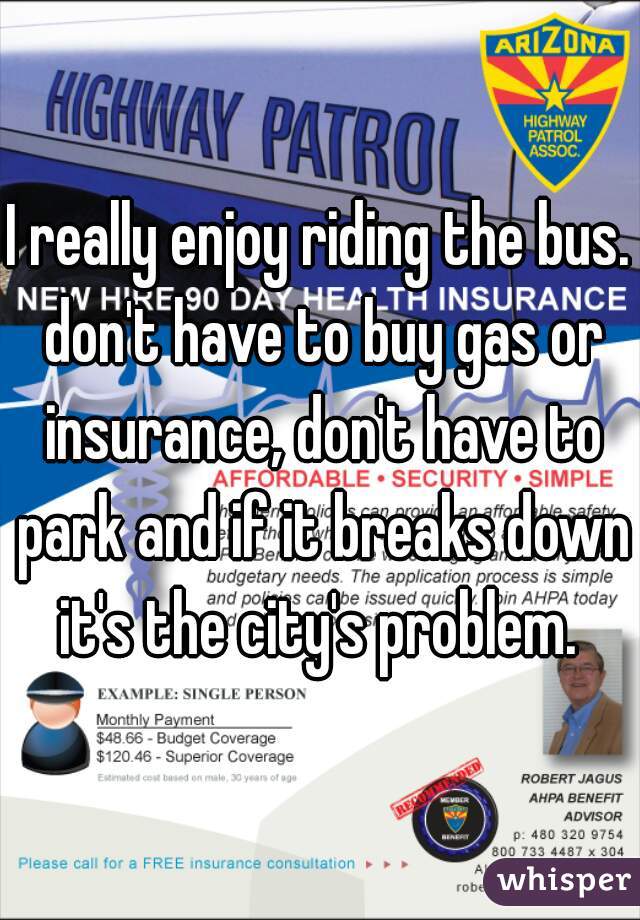 I really enjoy riding the bus. don't have to buy gas or insurance, don't have to park and if it breaks down it's the city's problem. 