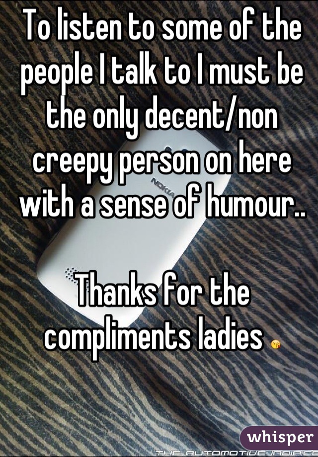 To listen to some of the people I talk to I must be the only decent/non creepy person on here with a sense of humour.. 

Thanks for the compliments ladies ðŸ˜˜