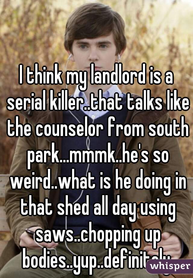 I think my landlord is a serial killer..that talks like the counselor from south park...mmmk..he's so weird..what is he doing in that shed all day using saws..chopping up bodies..yup..definitely 