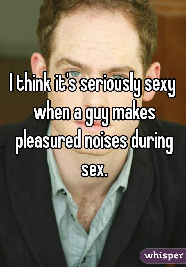 I think it's seriously sexy when a guy makes pleasured noises during sex.