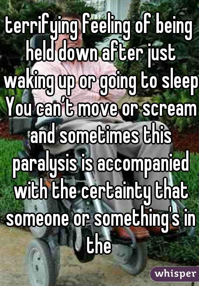terrifying feeling of being held down after just waking up or going to sleep You can’t move or scream and sometimes this paralysis is accompanied with the certainty that someone or something's in the 