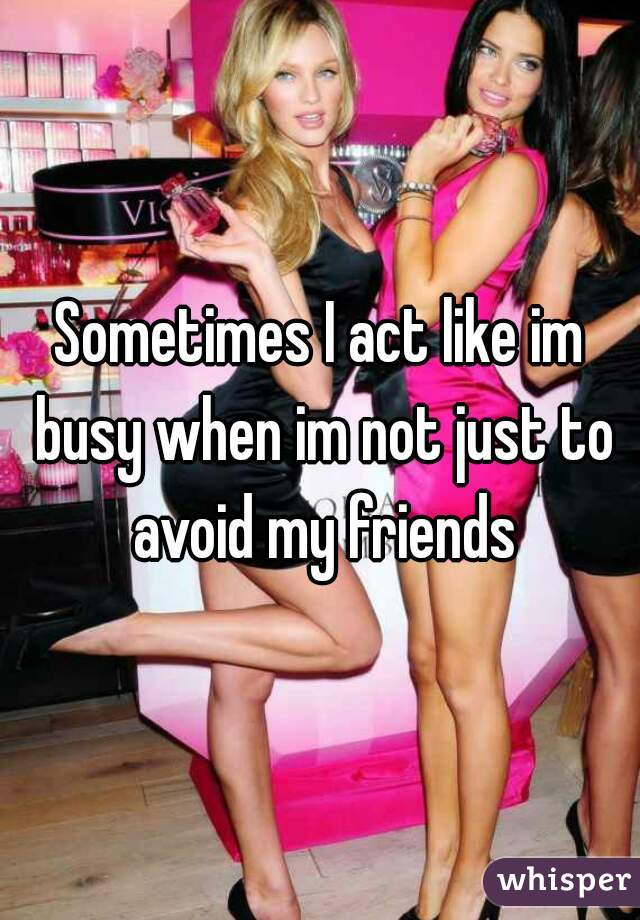 Sometimes I act like im busy when im not just to avoid my friends