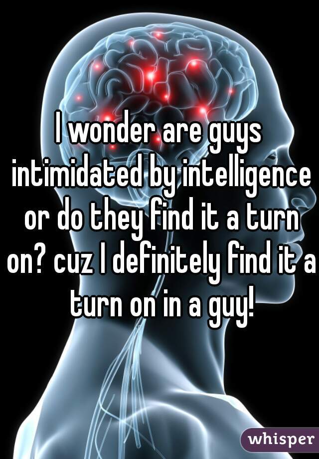 I wonder are guys intimidated by intelligence or do they find it a turn on? cuz I definitely find it a turn on in a guy!