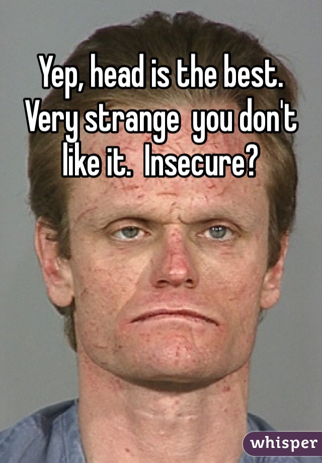 Yep, head is the best.  Very strange  you don't like it.  Insecure?