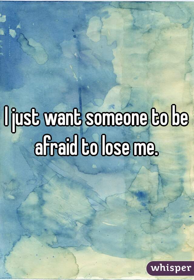 I just want someone to be afraid to lose me. 
