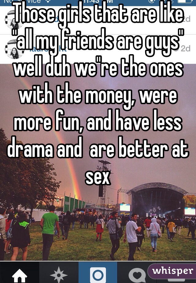 Those girls that are like "all my friends are guys" well duh we"re the ones with the money, were more fun, and have less drama and  are better at sex