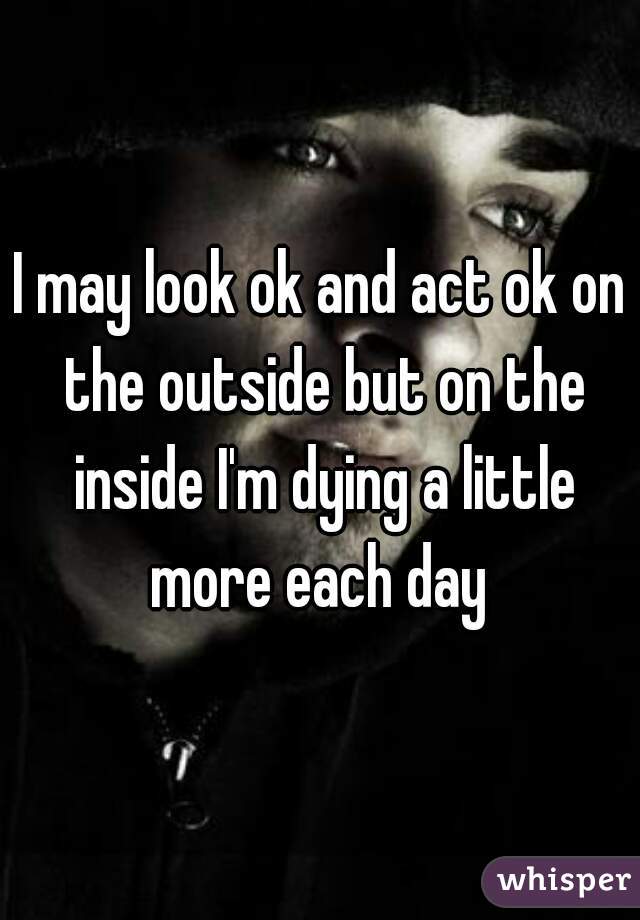 I may look ok and act ok on the outside but on the inside I'm dying a little more each day 