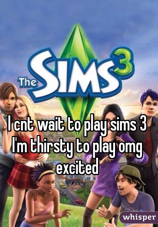 I cnt wait to play sims 3 I'm thirsty to play omg excited 