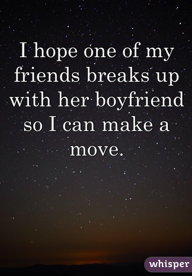 I hope one of my friends breaks up with her boyfriend so I can make a move.
