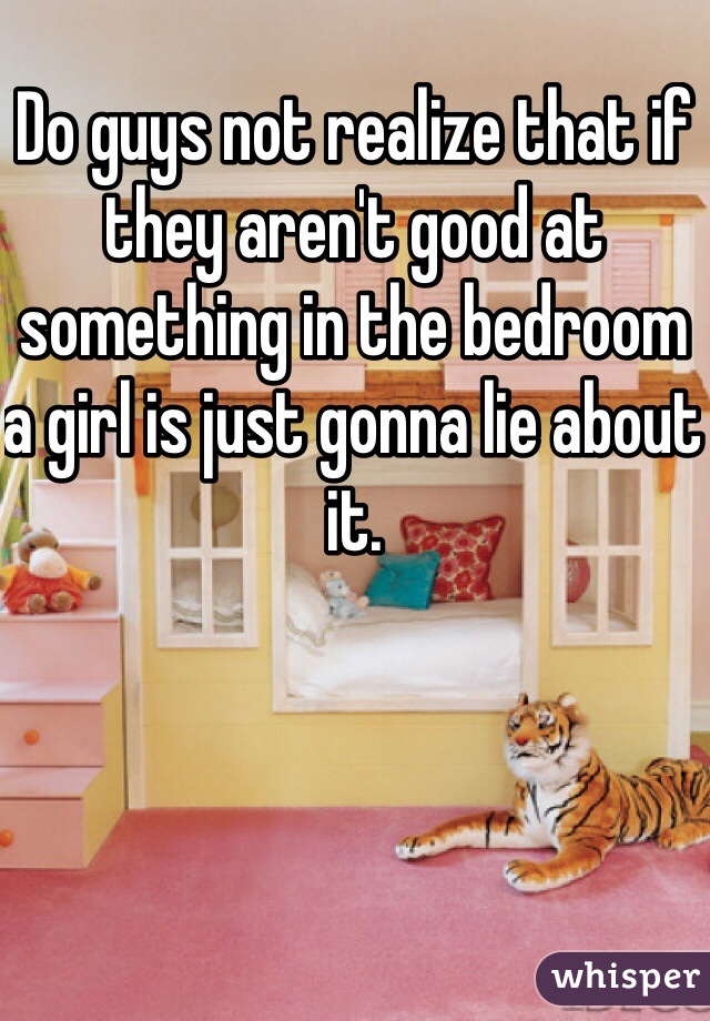 Do guys not realize that if they aren't good at something in the bedroom a girl is just gonna lie about it. 