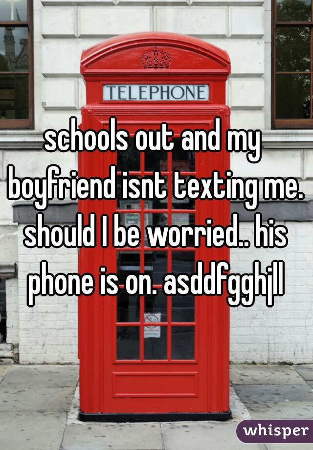 schools out and my boyfriend isnt texting me. should I be worried.. his phone is on. asddfgghjll