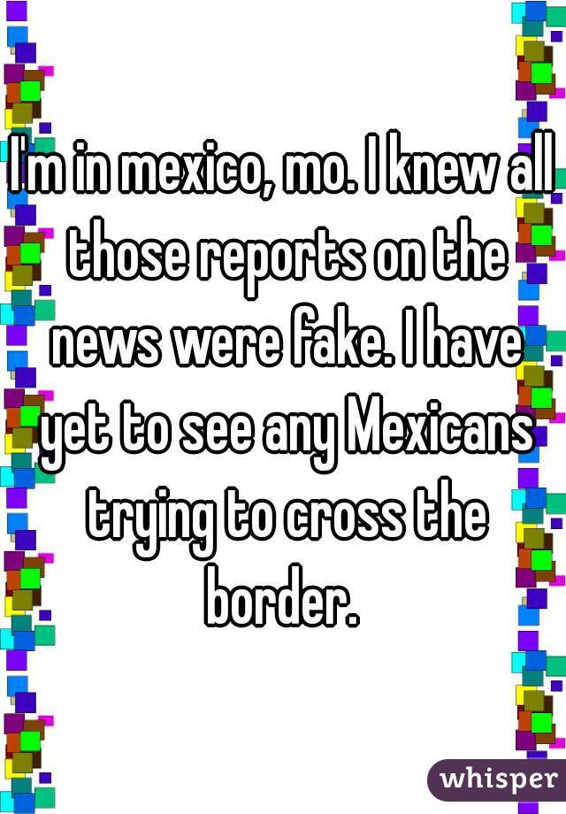 I'm in mexico, mo. I knew all those reports on the news were fake. I have yet to see any Mexicans trying to cross the border. 