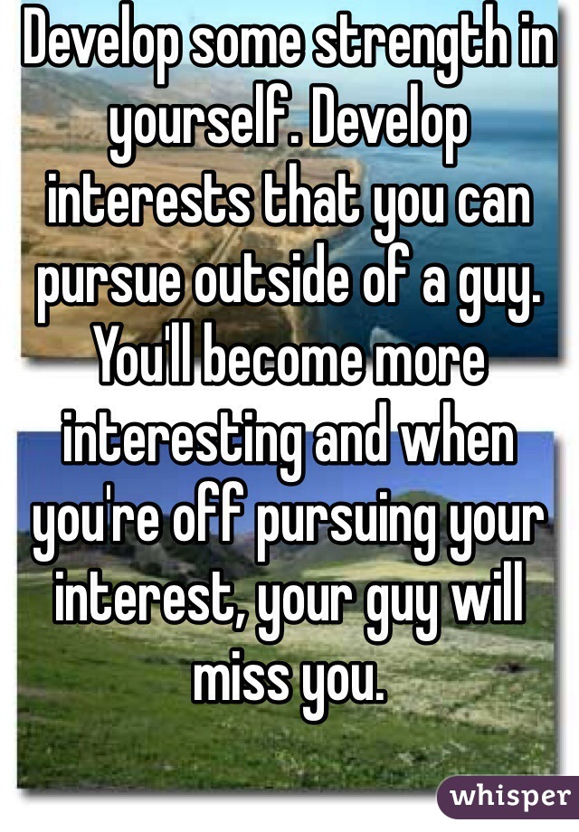 Develop some strength in yourself. Develop interests that you can pursue outside of a guy. You'll become more interesting and when you're off pursuing your interest, your guy will miss you. 