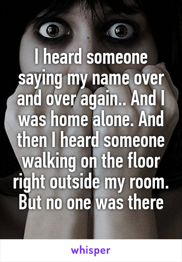 I heard someone saying my name over and over again.. And I was home alone. And then I heard someone walking on the floor right outside my room. But no one was there