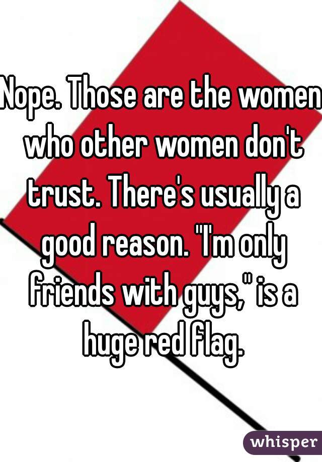 Nope. Those are the women who other women don't trust. There's usually a good reason. "I'm only friends with guys," is a huge red flag.