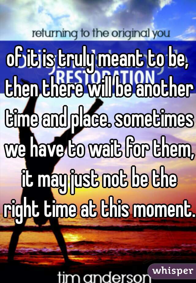 of it is truly meant to be, then there will be another time and place. sometimes we have to wait for them, it may just not be the right time at this moment. 