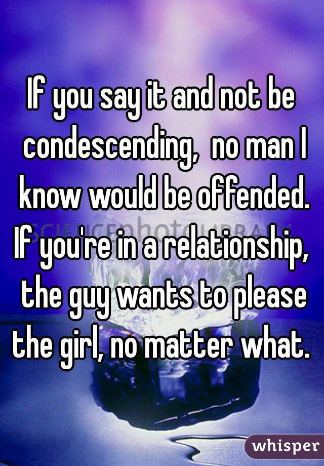 If you say it and not be condescending,  no man I know would be offended. If you're in a relationship,  the guy wants to please the girl, no matter what. 