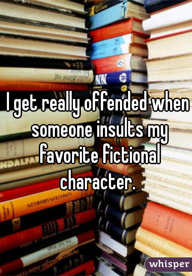 I get really offended when someone insults my favorite fictional character. 