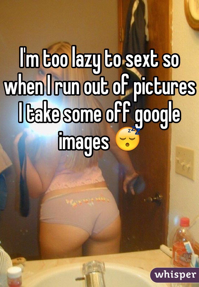 I'm too lazy to sext so when I run out of pictures I take some off google images 😴