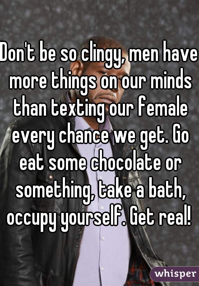 Don't be so clingy, men have more things on our minds than texting our female every chance we get. Go eat some chocolate or something, take a bath, occupy yourself. Get real! 