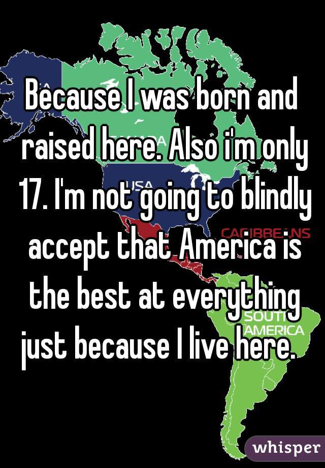 Because I was born and raised here. Also i'm only 17. I'm not going to blindly accept that America is the best at everything just because I live here.  