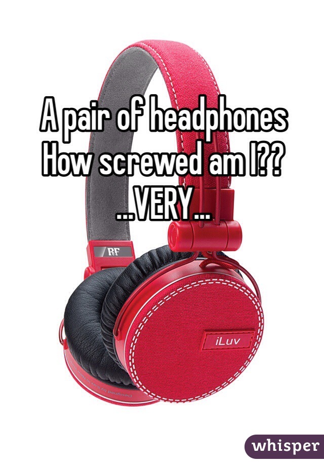 A pair of headphones 
How screwed am I??
...VERY...