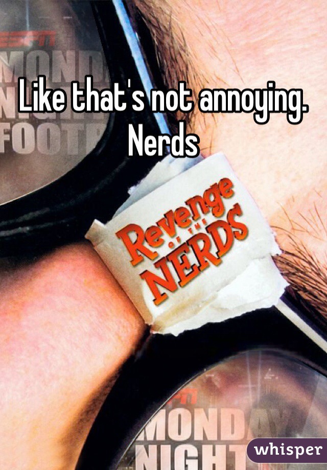 Like that's not annoying. 
Nerds