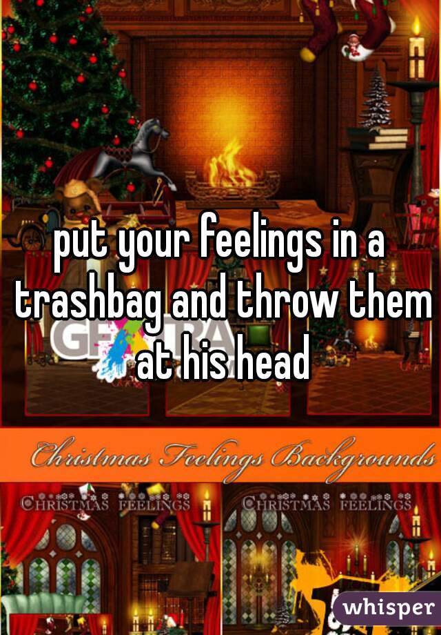 put your feelings in a trashbag and throw them at his head