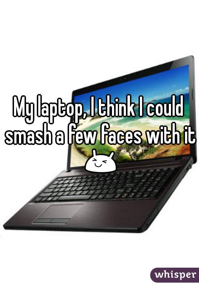 My laptop, I think I could smash a few faces with it 😆ت