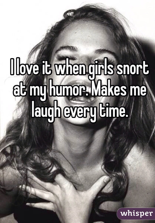 I love it when girls snort at my humor. Makes me laugh every time. 