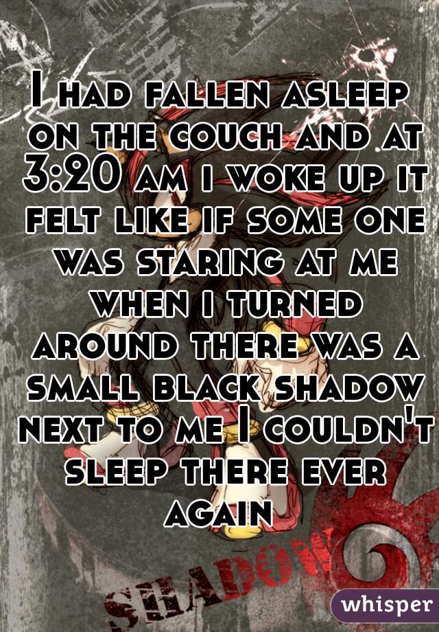 I had fallen asleep on the couch and at 3:20 am i woke up it felt like if some one was staring at me when i turned around there was a small black shadow next to me I couldn't sleep there ever again 