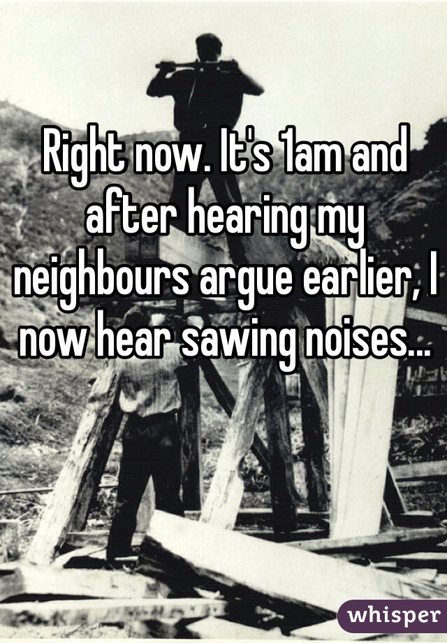 Right now. It's 1am and after hearing my neighbours argue earlier, I now hear sawing noises...