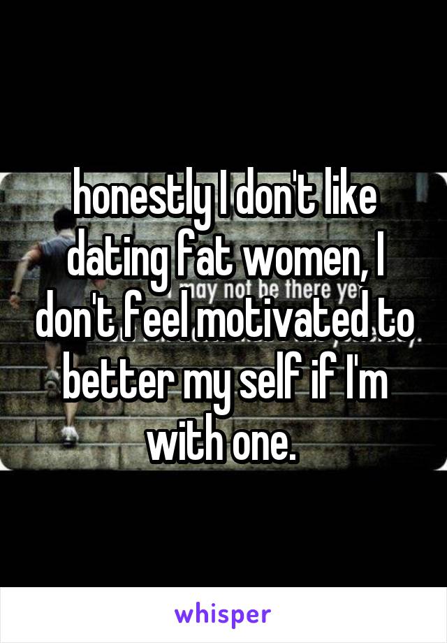 honestly I don't like dating fat women, I don't feel motivated to better my self if I'm with one. 