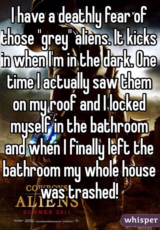 I have a deathly fear of those "grey" aliens. It kicks in when I'm in the dark. One time I actually saw them on my roof and I locked myself in the bathroom and when I finally left the bathroom my whole house was trashed!