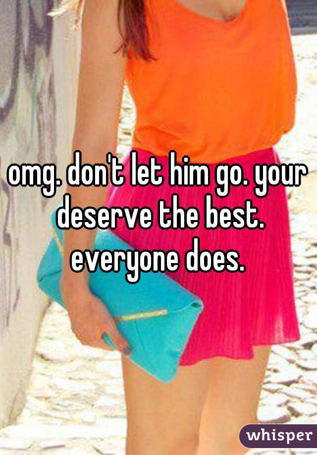 omg. don't let him go. your deserve the best. everyone does. 