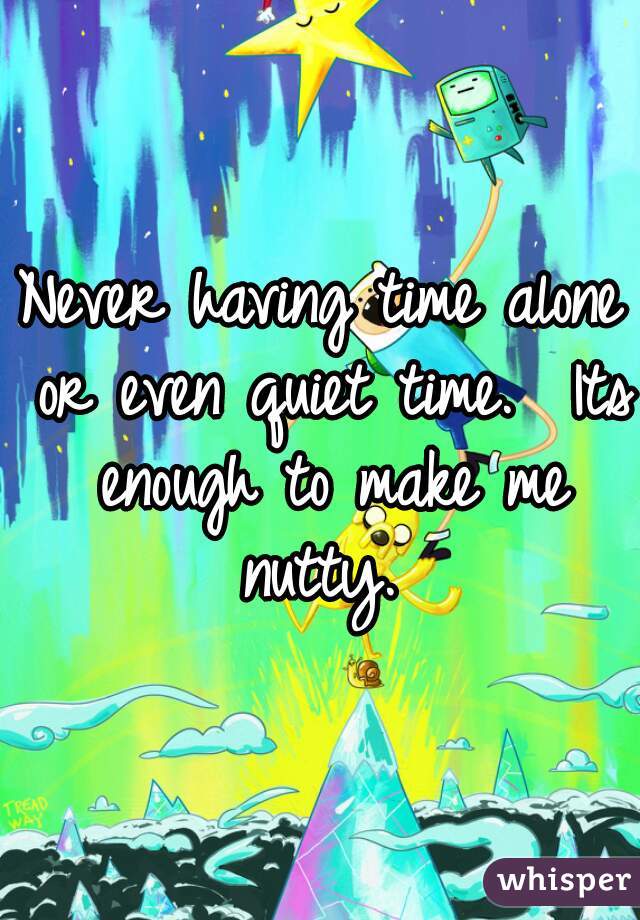 Never having time alone or even quiet time.  Its enough to make me nutty. 