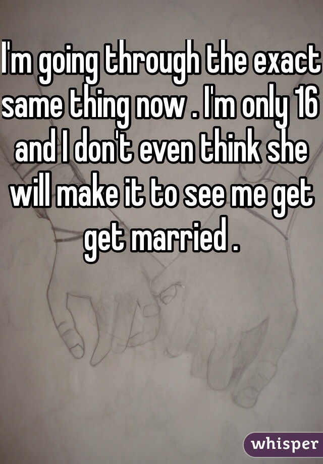 I'm going through the exact same thing now . I'm only 16 and I don't even think she will make it to see me get get married .