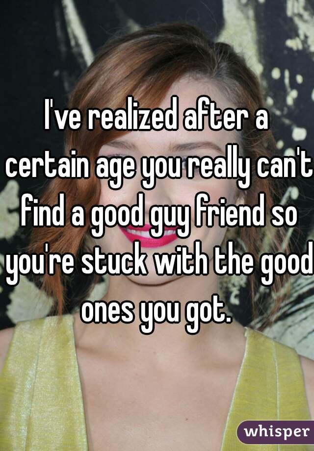 I've realized after a certain age you really can't find a good guy friend so you're stuck with the good ones you got. 
