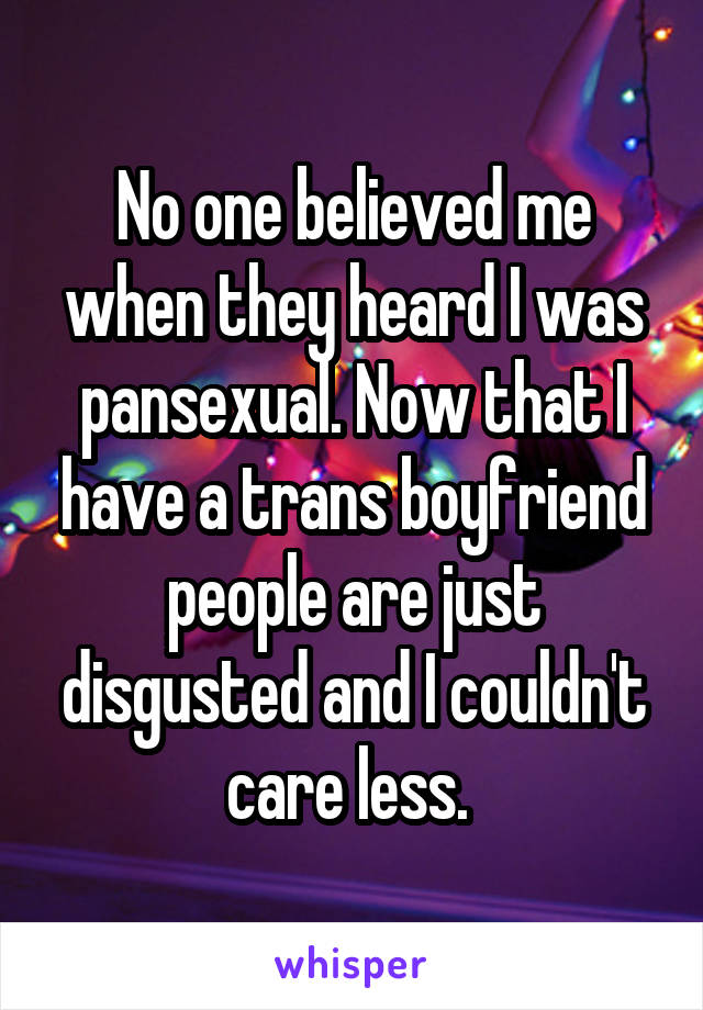 No one believed me when they heard I was pansexual. Now that I have a trans boyfriend people are just disgusted and I couldn't care less. 